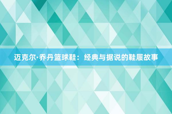 迈克尔·乔丹篮球鞋：经典与据说的鞋履故事