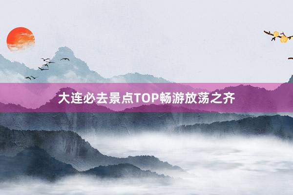 大连必去景点TOP畅游放荡之齐