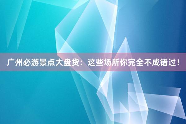 广州必游景点大盘货：这些场所你完全不成错过！