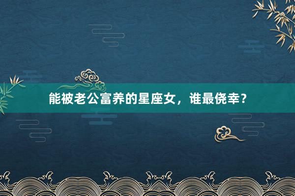能被老公富养的星座女，谁最侥幸？